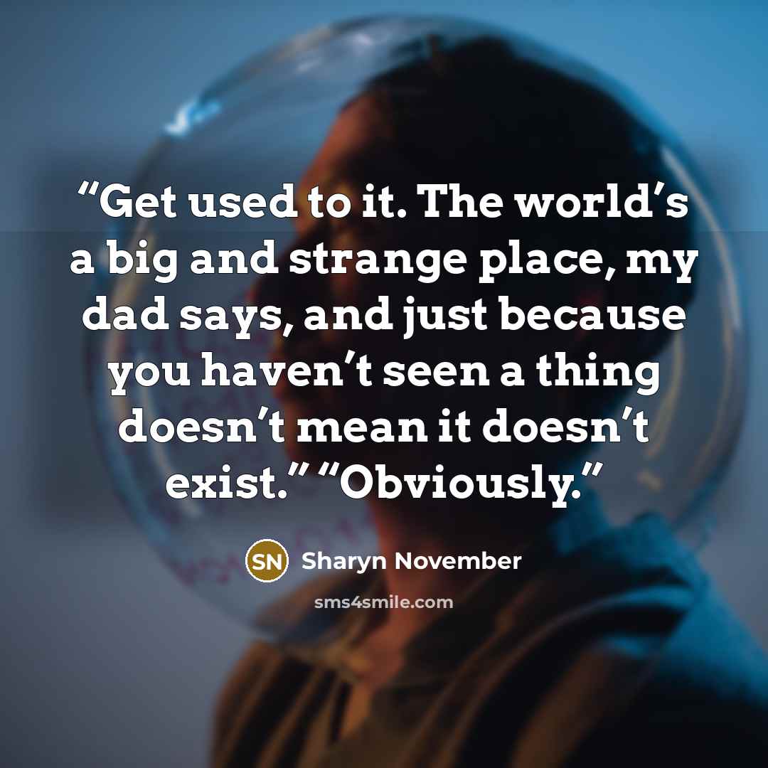“Get used to it. The world’s a big and strange place, my dad says, and just because you haven’t seen a thing doesn’t mean it doesn’t exist.” “Obviously.” quote by Sharyn November