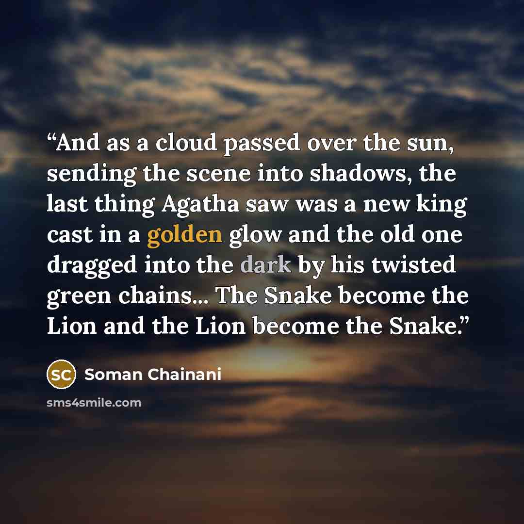 “And as a cloud passed over the sun, sending the scene into shadows, the last thing Agatha saw was a new king cast in a golden glow and the old one dragged into the dark by his twisted green chains... The Snake become the Lion and the Lion become the Snake.” quote by Soman Chainani
