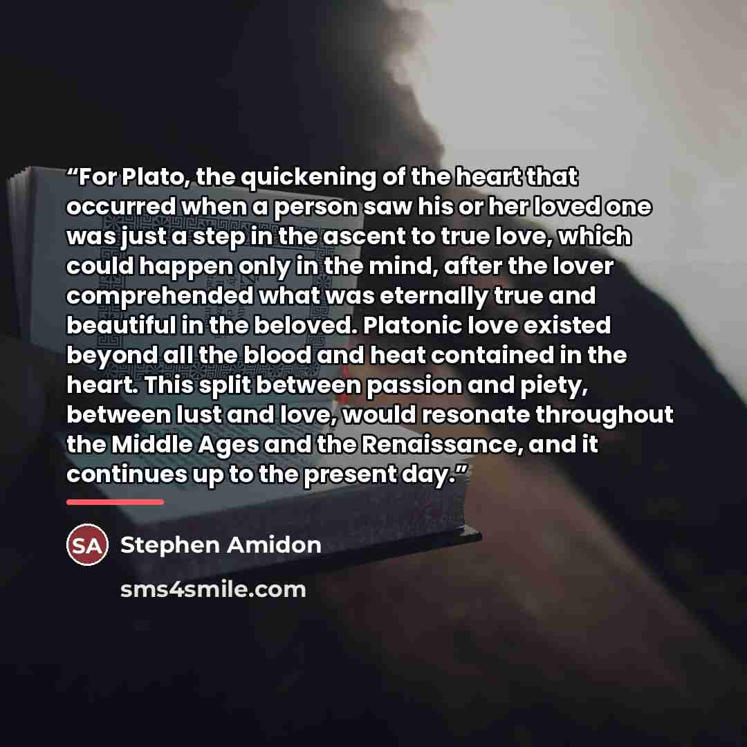 “For Plato, the quickening of the heart that occurred when a person saw his or her loved one was just a step in the ascent to true love, which could happen only in the mind, after the lover comprehended what was eternally true and beautiful in the beloved. Platonic love existed beyond all the blood…” quote by Stephen Amidon