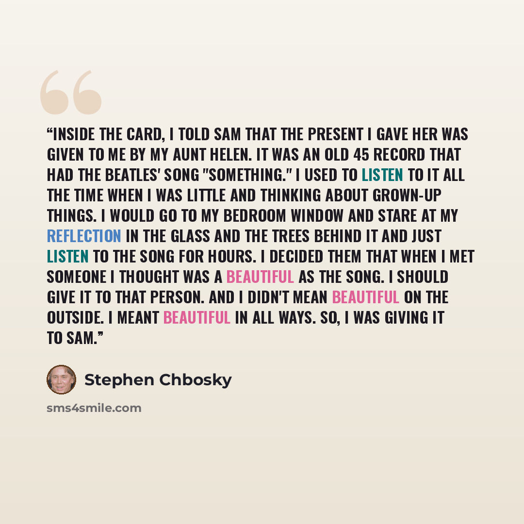 “Inside the card, I told Sam that the present I gave her was given to me by my Aunt Helen. It was an old 45 record that had the Beatles' song "Something." I used to listen to it all the time when I was little and thinking about grown-up things. I would go to my bedroom window and stare at my…” quote by Stephen Chbosky