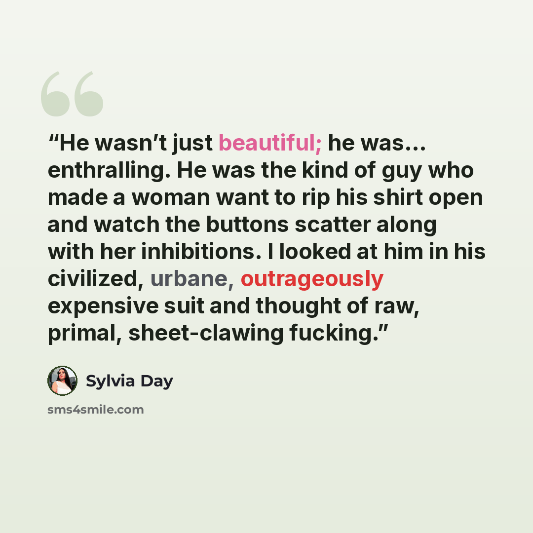 “He wasn’t just beautiful; he was… enthralling. He was the kind of guy who made a woman want to rip his shirt open and watch the buttons scatter along with her inhibitions. I looked at him in his civilized, urbane, outrageously expensive suit and thought of raw, primal, sheet-clawing fucking.” quote by Sylvia Day
