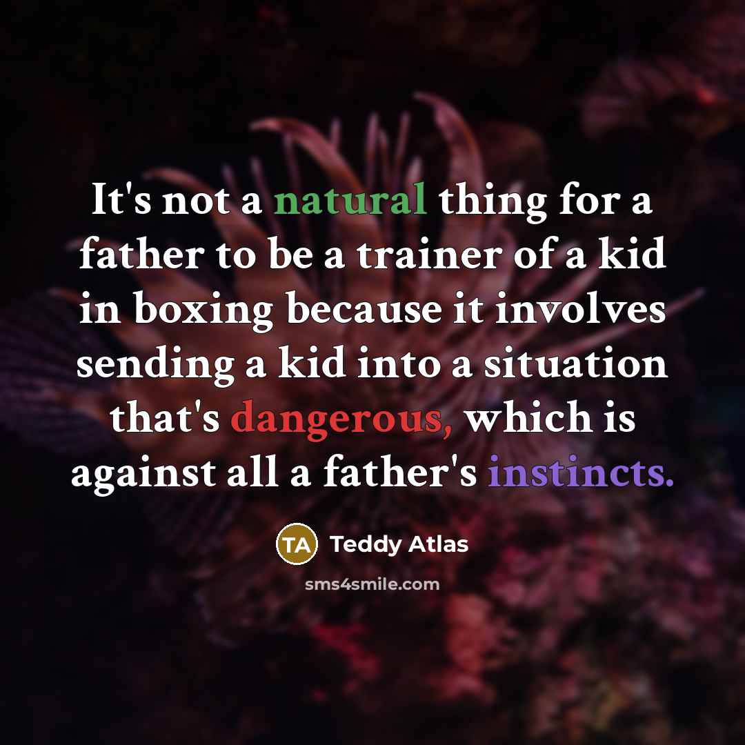 “It's not a natural thing for a father to be a trainer of a kid in boxing because it involves sending a kid into a situation that's dangerous, which is against all a father's instincts.” quote by Teddy Atlas