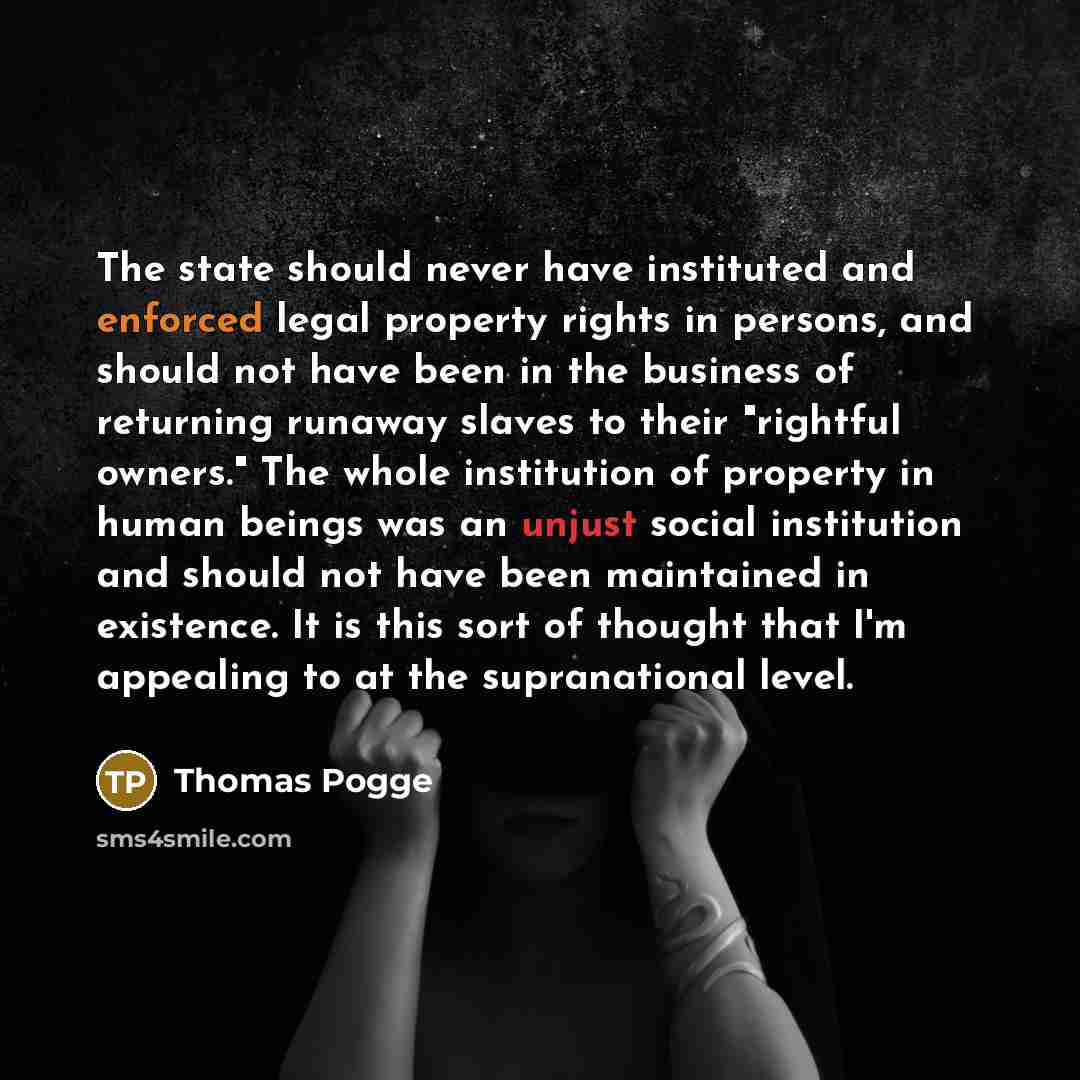 “The state should never have instituted and enforced legal property rights in persons, and should not have been in the business of returning runaway slaves to their "rightful owners." The whole institution of property in human beings was an unjust social institution and should not have been…” quote by Thomas Pogge