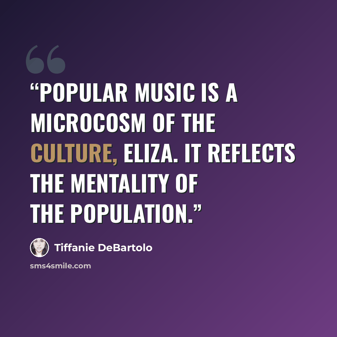 “Popular music is a microcosm of the culture, Eliza. It reflects the mentality of the population.” quote by Tiffanie DeBartolo