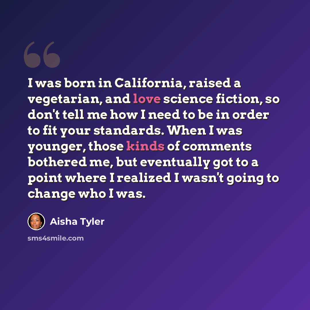“I was born in California, raised a vegetarian, and love science fiction, so don't tell me how I need to be in order to fit your standards. When I was younger, those kinds of comments bothered me, but eventually got to a point where I realized I wasn't going to change who I was.” quote by Aisha Tyler