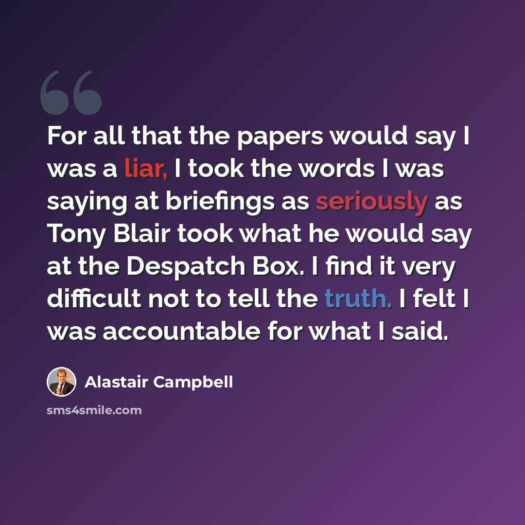 “For all that the papers would say I was a liar, I took the words I was saying at briefings as seriously as Tony Blair took what he would say at the Despatch Box. I find it very difficult not to tell the truth. I felt I was accountable for what I said.” quote by Alastair Campbell