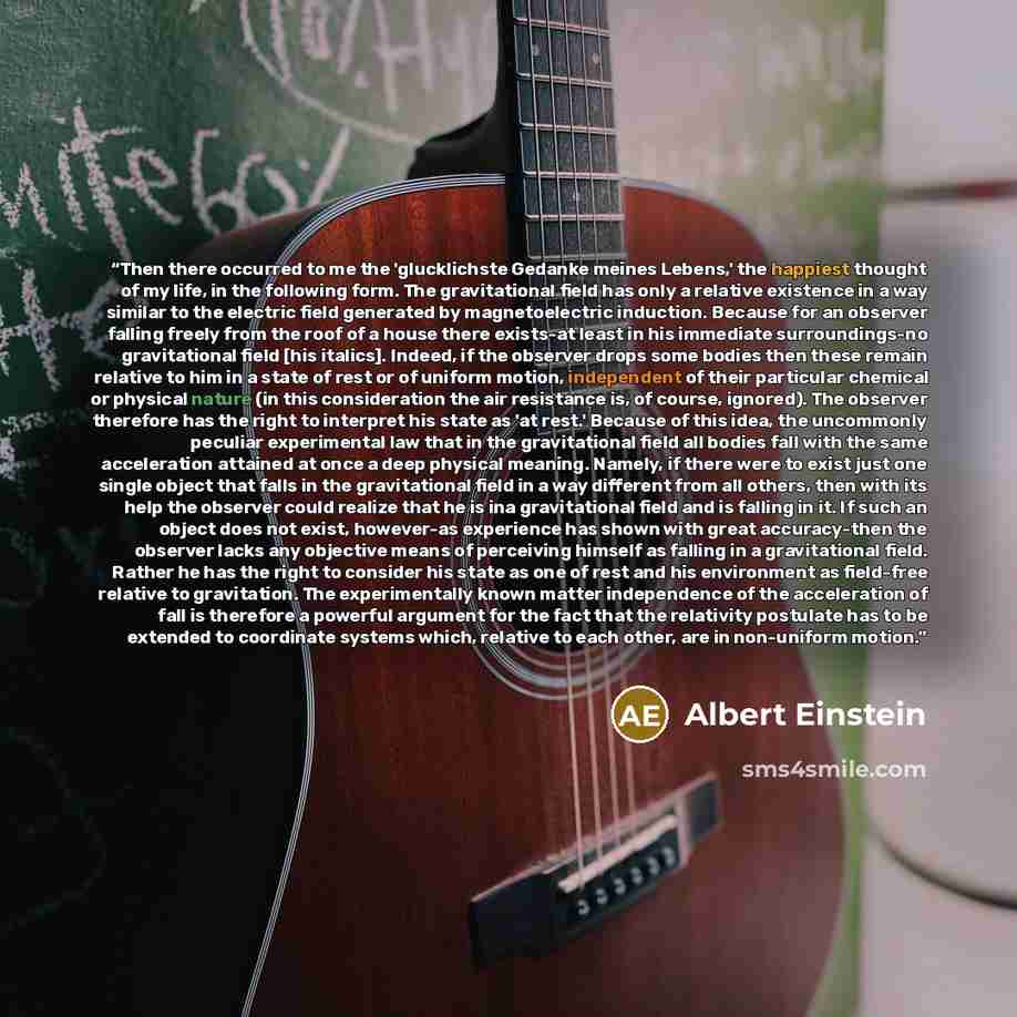 “Then there occurred to me the 'glucklichste Gedanke meines Lebens,' the happiest thought of my life, in the following form. The gravitational field has only a relative existence in a way similar to the electric field generated by magnetoelectric induction. Because for an observer falling freely…” quote by Albert Einstein