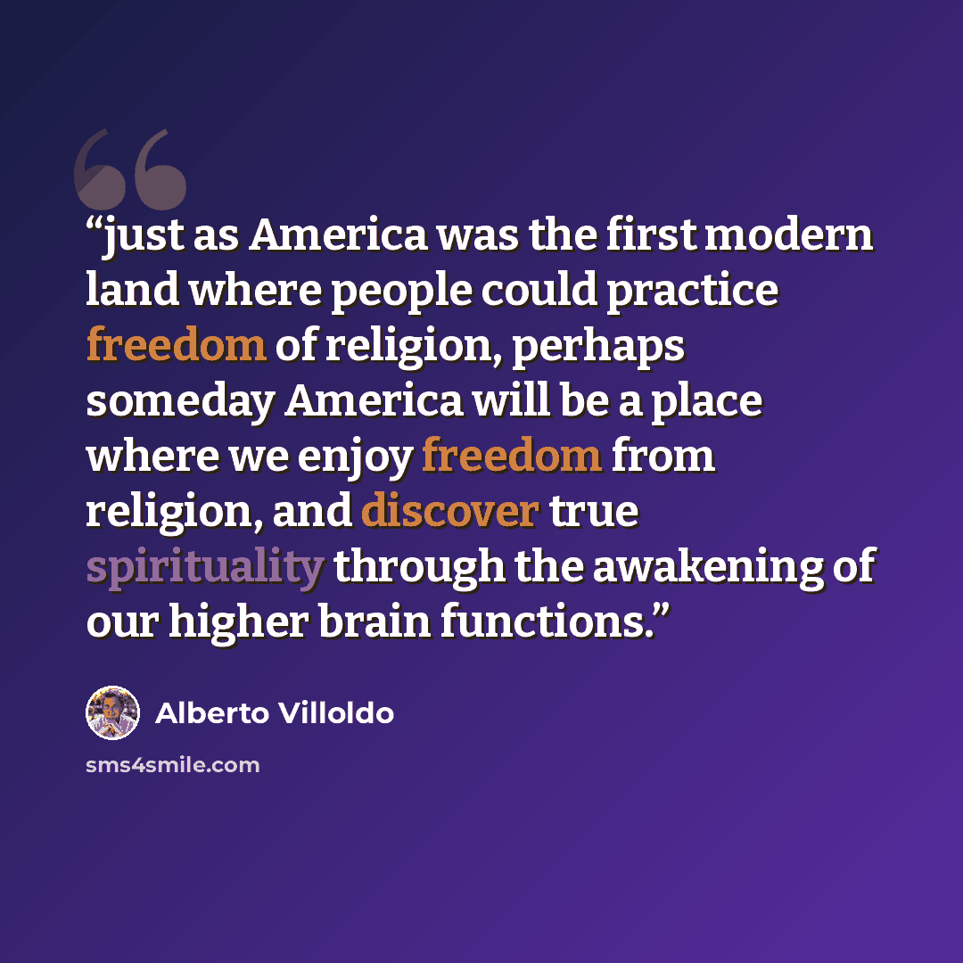 “just as America was the first modern land where people could practice freedom of religion, perhaps someday America will be a place where we enjoy freedom from religion, and discover true spirituality through the awakening of our higher brain functions.” quote by Alberto Villoldo