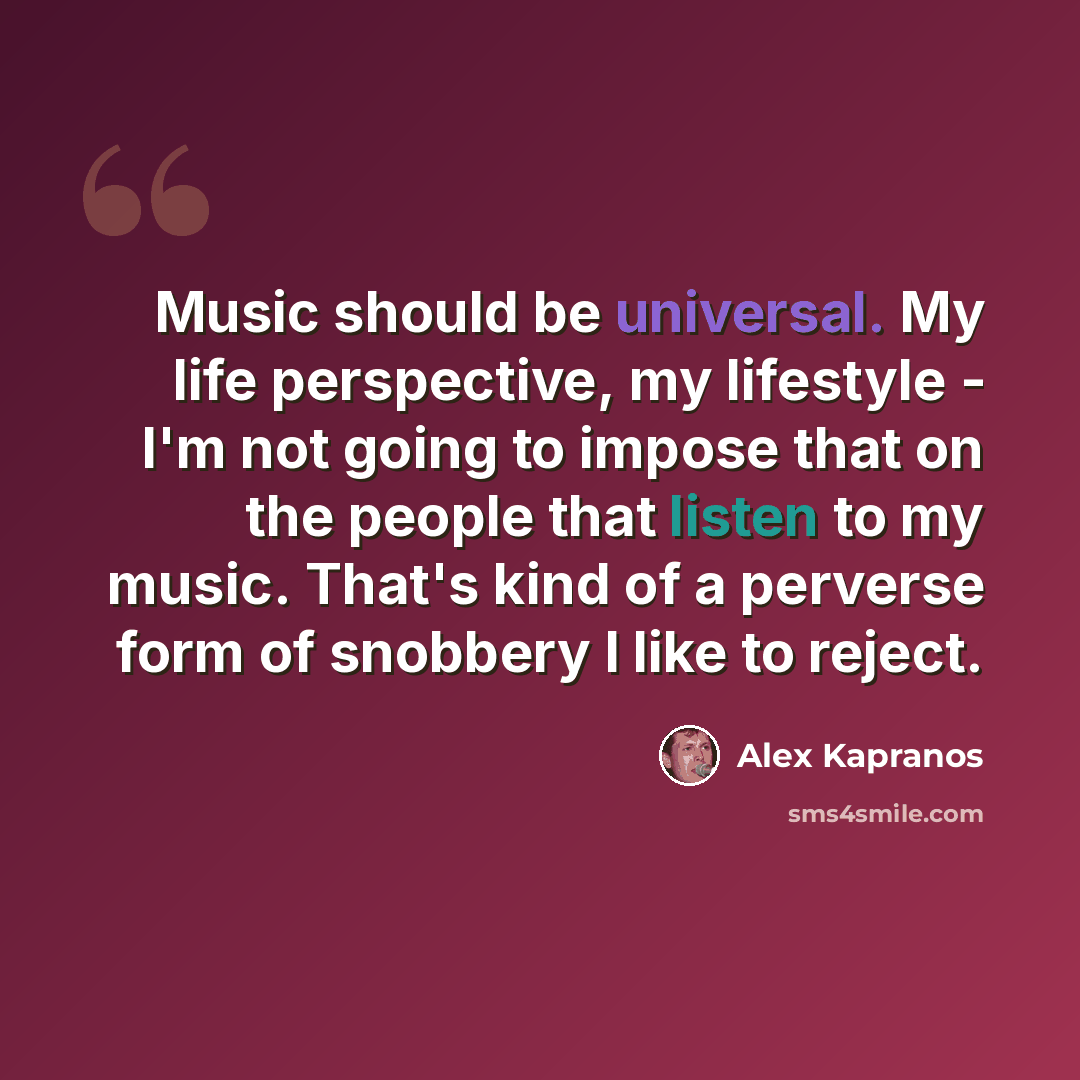 “Music should be universal. My life perspective, my lifestyle - I'm not going to impose that on the people that listen to my music. That's kind of a perverse form of snobbery I like to reject.” quote by Alex Kapranos