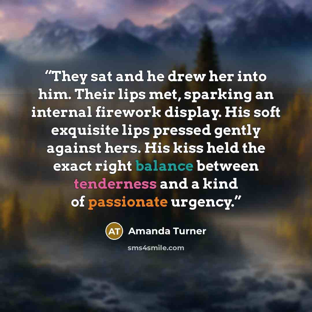 “They sat and he drew her into him. Their lips met, sparking an internal firework display. His soft exquisite lips pressed gently against hers. His kiss held the exact right balance between tenderness and a kind of passionate urgency.” quote by Amanda Turner