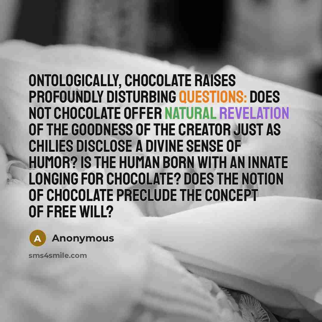 “Ontologically, chocolate raises profoundly disturbing questions: Does not chocolate offer natural revelation of the goodness of the Creator just as chilies disclose a divine sense of humor? Is the human born with an innate longing for chocolate? Does the notion of chocolate preclude the concept of…” quote by Anonymous
