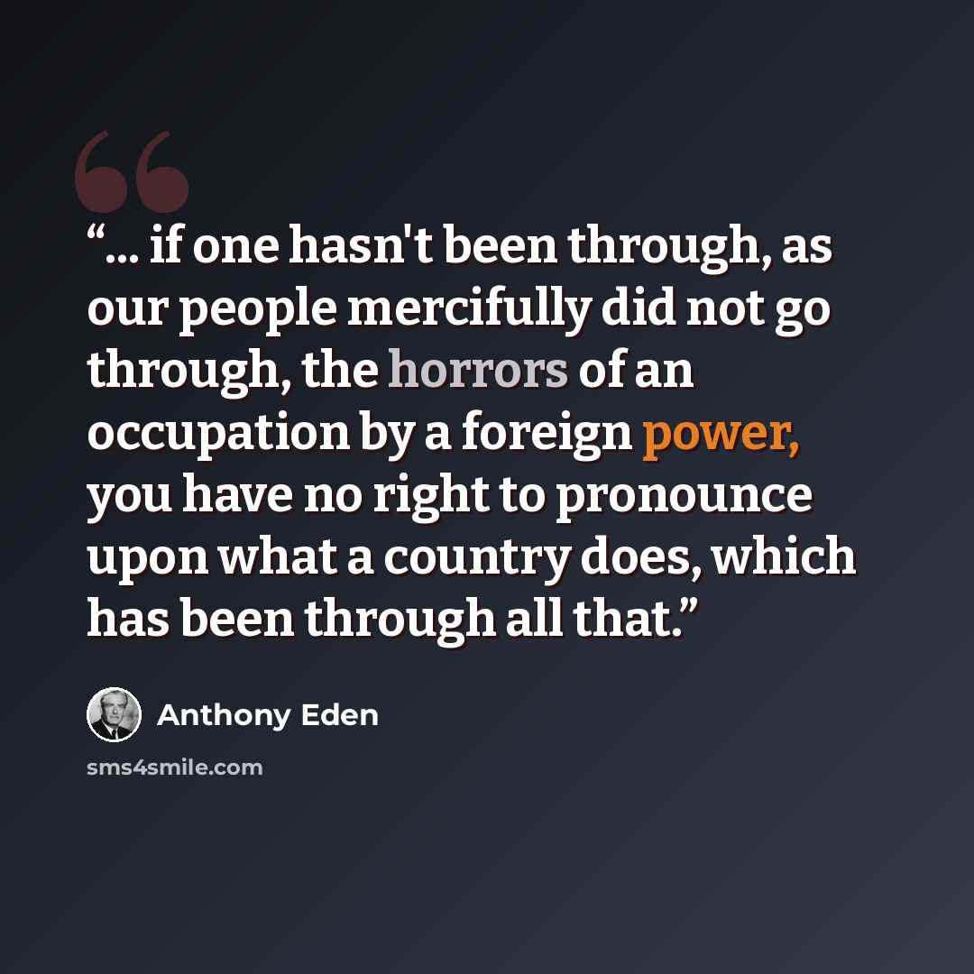“... if one hasn't been through, as our people mercifully did not go through, the horrors of an occupation by a foreign power, you have no right to pronounce upon what a country does, which has been through all that.” quote by Anthony Eden