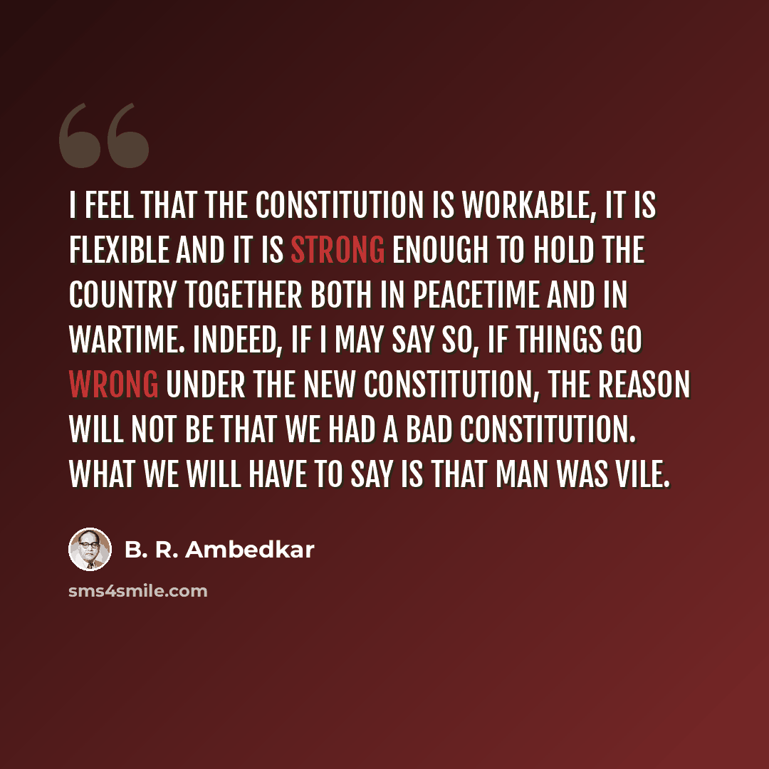 “I feel that the constitution is workable, it is flexible and it is strong enough to hold the country together both in peacetime and in wartime. Indeed, if I may say so, if things go wrong under the new Constitution, the reason will not be that we had a bad Constitution. What we will have to say is…” quote by B. R. Ambedkar