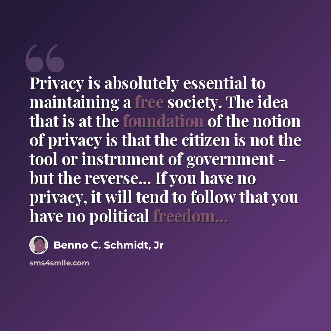 “Privacy is absolutely essential to maintaining a free society. The idea that is at the foundation of the notion of privacy is that the citizen is not the tool or instrument of government - but the reverse... If you have no privacy, it will tend to follow that you have no political freedom...” quote by Benno C. Schmidt, Jr