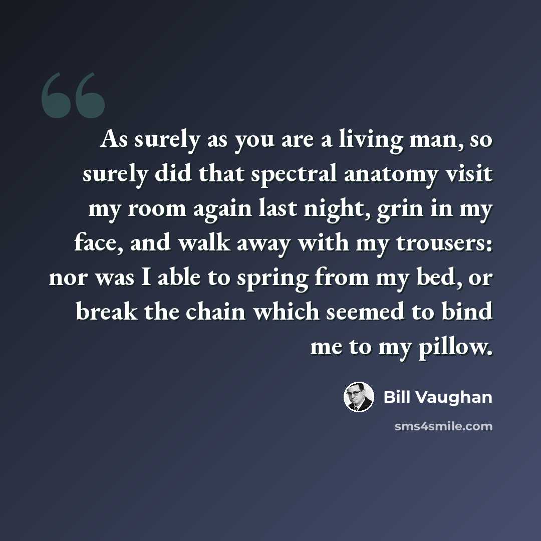“As surely as you are a living man, so surely did that spectral anatomy visit my room again last night, grin in my face, and walk away with my trousers: nor was I able to spring from my bed, or break the chain which seemed to bind me to my pillow.” quote by Bill Vaughan