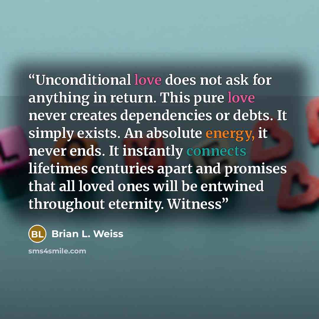 “Unconditional love does not ask for anything in return. This pure love never creates dependencies or debts. It simply exists. An absolute energy, it never ends. It instantly connects lifetimes centuries apart and promises that all loved ones will be entwined throughout eternity. Witness” quote by Brian L. Weiss