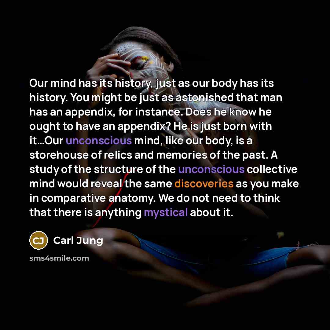 “Our mind has its history, just as our body has its history. You might be just as astonished that man has an appendix, for instance. Does he know he ought to have an appendix? He is just born with it…Our unconscious mind, like our body, is a storehouse of relics and memories of the past. A study of…” quote by Carl Jung