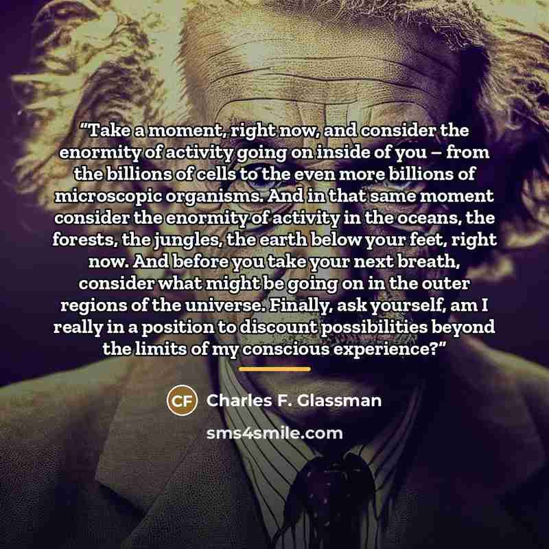 “Take a moment, right now, and consider the enormity of activity going on inside of you – from the billions of cells to the even more billions of microscopic organisms. And in that same moment consider the enormity of activity in the oceans, the forests, the jungles, the earth below your feet…” quote by Charles F. Glassman
