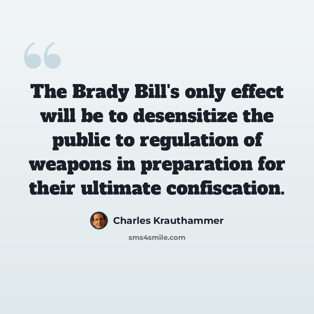 “The Brady Bill's only effect will be to desensitize the public to regulation of weapons in preparation for their ultimate confiscation.” quote by Charles Krauthammer