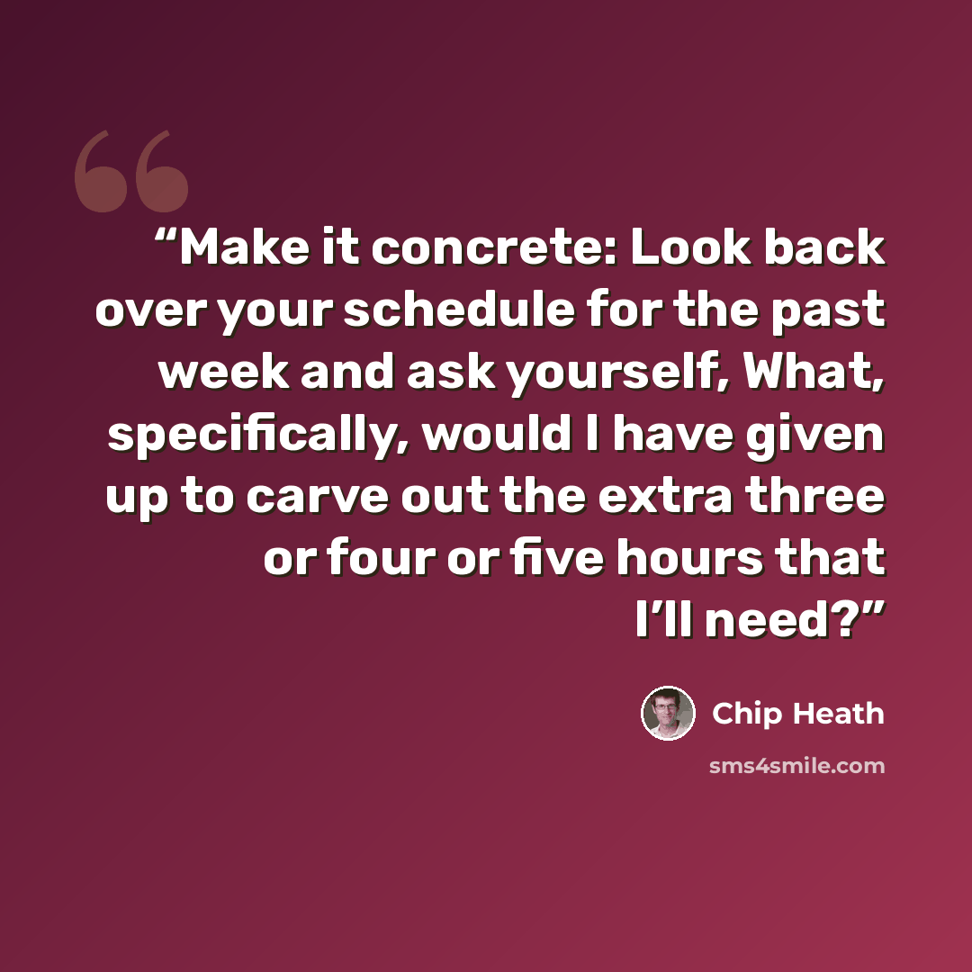 “Make it concrete: Look back over your schedule for the past week and ask yourself, What, specifically, would I have given up to carve out the extra three or four or five hours that I’ll need?” quote by Chip Heath