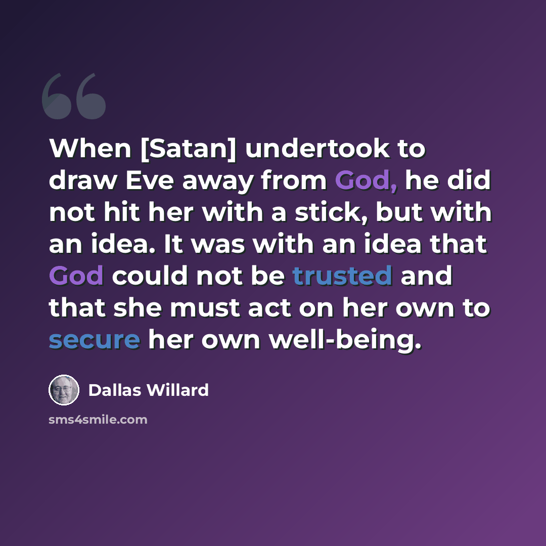 “When [Satan] undertook to draw Eve away from God, he did not hit her with a stick, but with an idea. It was with an idea that God could not be trusted and that she must act on her own to secure her own well-being.” quote by Dallas Willard