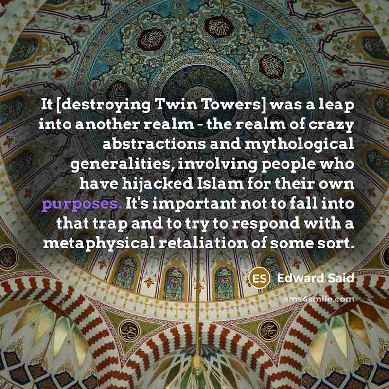 “It [destroying Twin Towers] was a leap into another realm - the realm of crazy abstractions and mythological generalities, involving people who have hijacked Islam for their own purposes. It's important not to fall into that trap and to try to respond with a metaphysical retaliation of some sort.” quote by Edward Said