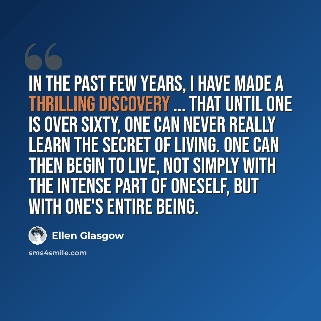 “In the past few years, I have made a thrilling discovery ... that until one is over sixty, one can never really learn the secret of living. One can then begin to live, not simply with the intense part of oneself, but with one's entire being.” quote by Ellen Glasgow
