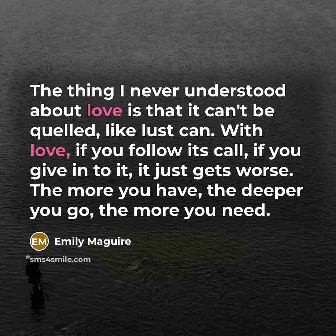 “The thing I never understood about love is that it can't be quelled, like lust can. With love, if you follow its call, if you give in to it, it just gets worse. The more you have, the deeper you go, the more you need.” quote by Emily Maguire