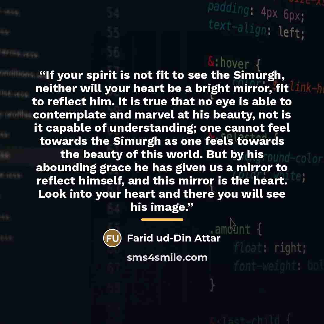 “If your spirit is not fit to see the Simurgh, neither will your heart be a bright mirror, fit to reflect him. It is true that no eye is able to contemplate and marvel at his beauty, not is it capable of understanding; one cannot feel towards the Simurgh as one feels towards the beauty of this…” quote by Farid ud-Din Attar