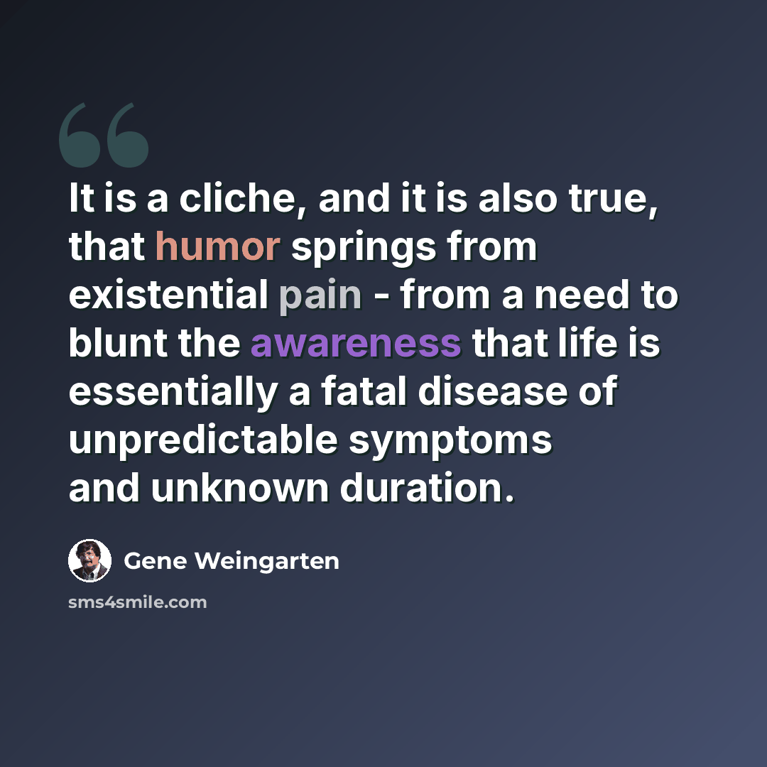 “It is a cliche, and it is also true, that humor springs from existential pain - from a need to blunt the awareness that life is essentially a fatal disease of unpredictable symptoms and unknown duration.” quote by Gene Weingarten