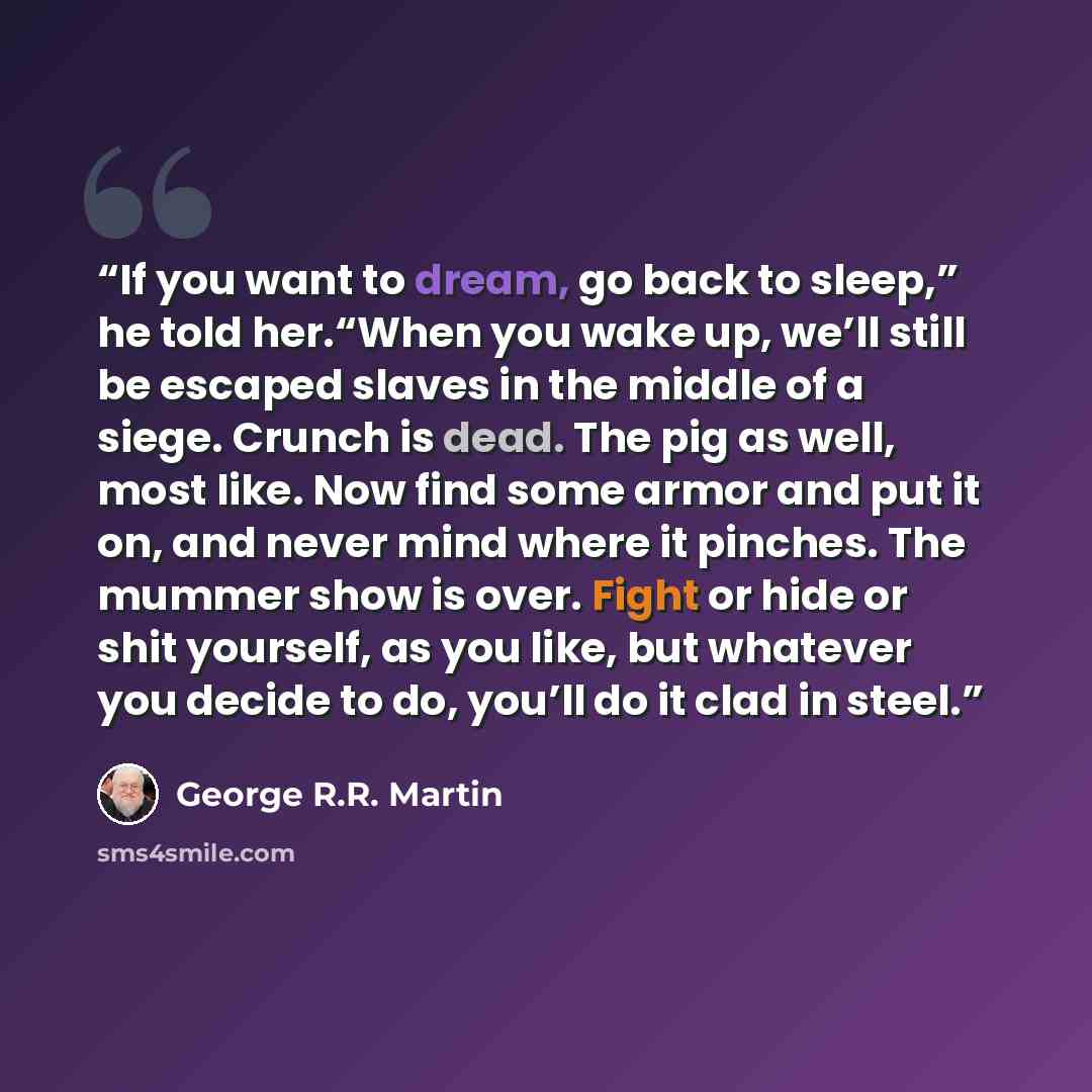 “If you want to dream, go back to sleep,” he told her.“When you wake up, we’ll still be escaped slaves in the middle of a siege. Crunch is dead. The pig as well, most like. Now find some armor and put it on, and never mind where it pinches. The mummer show is over. Fight or hide or shit yourself…” quote by George R.R. Martin