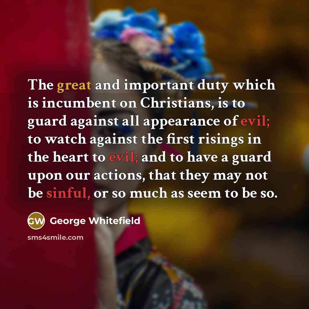 “The great and important duty which is incumbent on Christians, is to guard against all appearance of evil; to watch against the first risings in the heart to evil; and to have a guard upon our actions, that they may not be sinful, or so much as seem to be so.” quote by George Whitefield