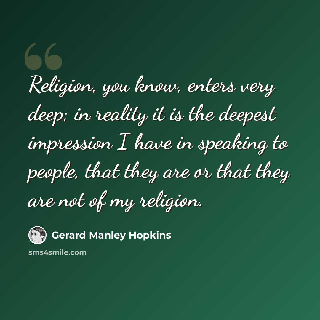 “Religion, you know, enters very deep; in reality it is the deepest impression I have in speaking to people, that they are or that they are not of my religion.” quote by Gerard Manley Hopkins
