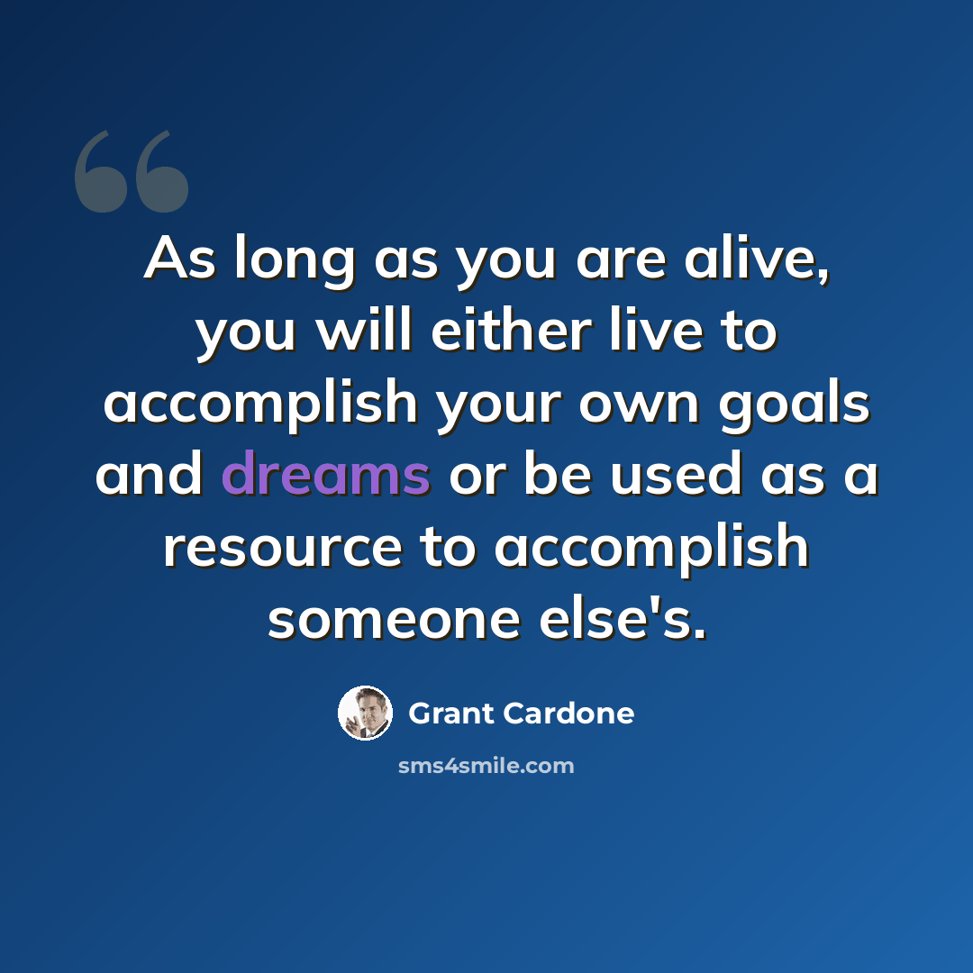 “As long as you are alive, you will either live to accomplish your own goals and dreams or be used as a resource to accomplish someone else's.” quote by Grant Cardone
