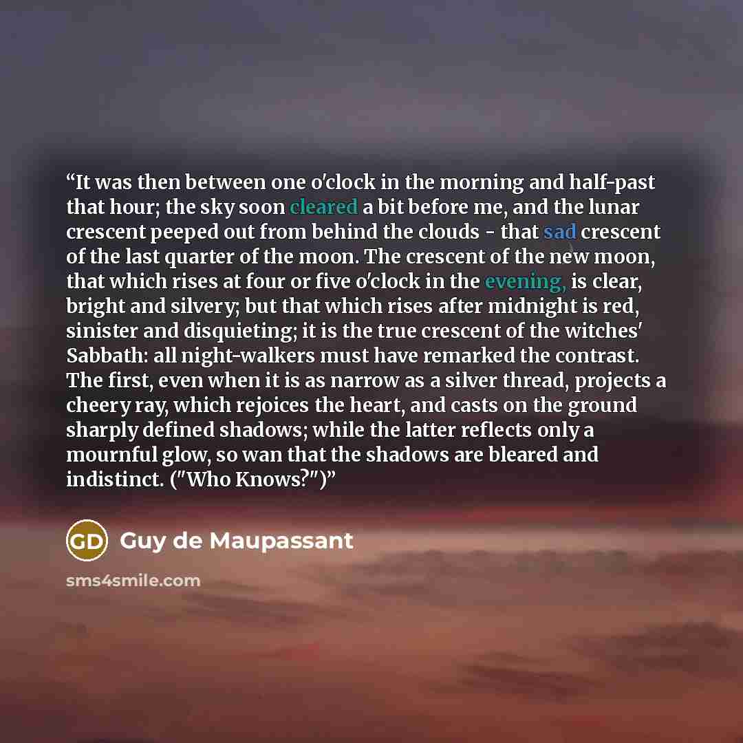 “It was then between one o'clock in the morning and half-past that hour; the sky soon cleared a bit before me, and the lunar crescent peeped out from behind the clouds - that sad crescent of the last quarter of the moon. The crescent of the new moon, that which rises at four or five o'clock in the…” quote by Guy de Maupassant