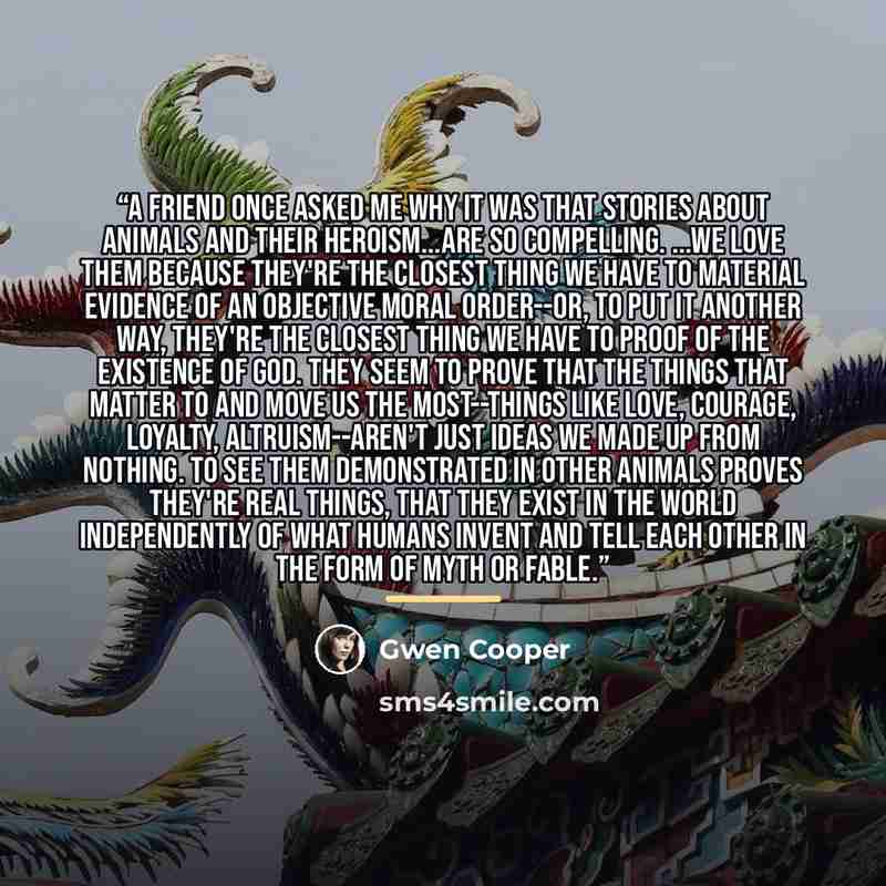 “A friend once asked me why it was that stories about animals and their heroism...are so compelling. ...we love them because they're the closest thing we have to material evidence of an objective moral order--or, to put it another way, they're the closest thing we have to proof of the existence of…” quote by Gwen Cooper