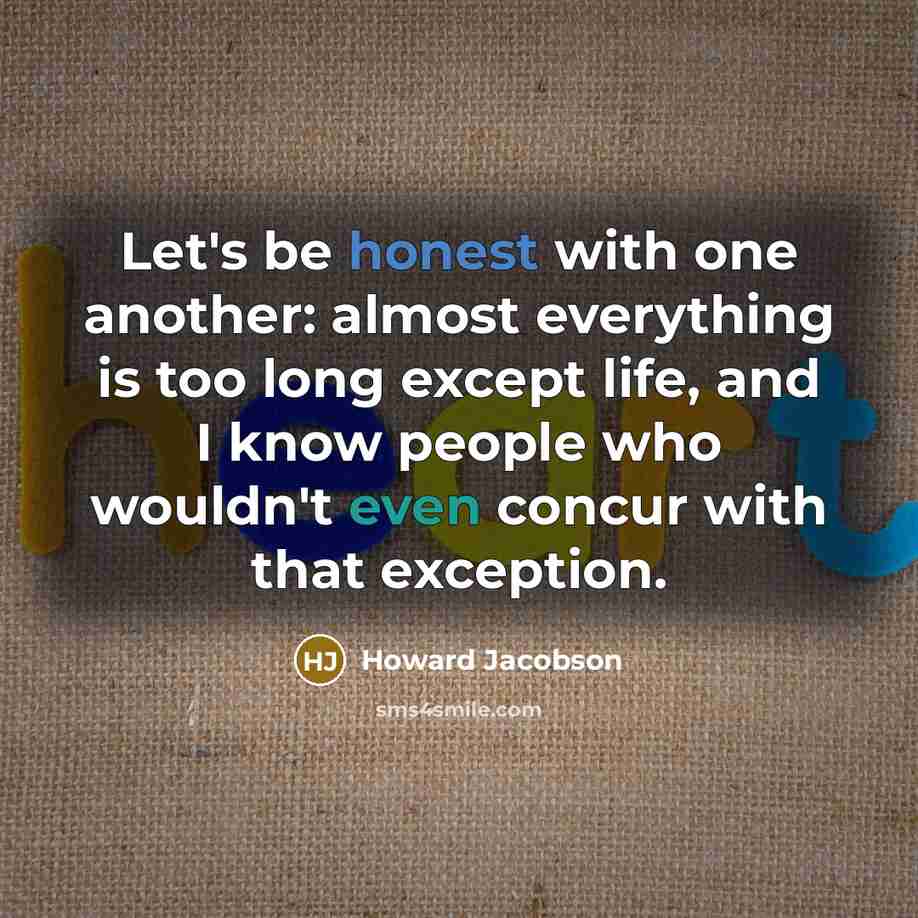 “Let's be honest with one another: almost everything is too long except life, and I know people who wouldn't even concur with that exception.” quote by Howard Jacobson