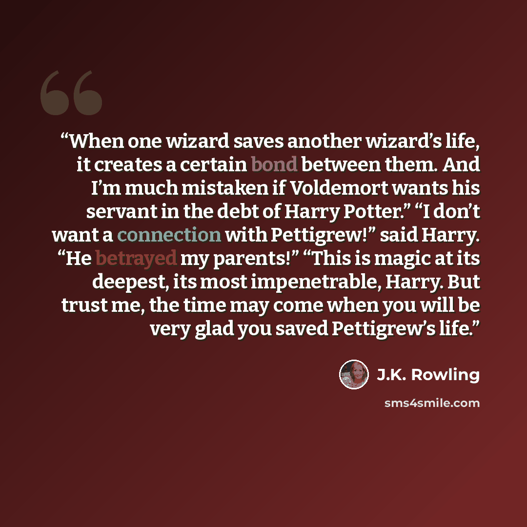 “When one wizard saves another wizard’s life, it creates a certain bond between them. And I’m much mistaken if Voldemort wants his servant in the debt of Harry Potter.” “I don’t want a connection with Pettigrew!” said Harry. “He betrayed my parents!” “This is magic at its deepest, its most…” quote by J.K. Rowling