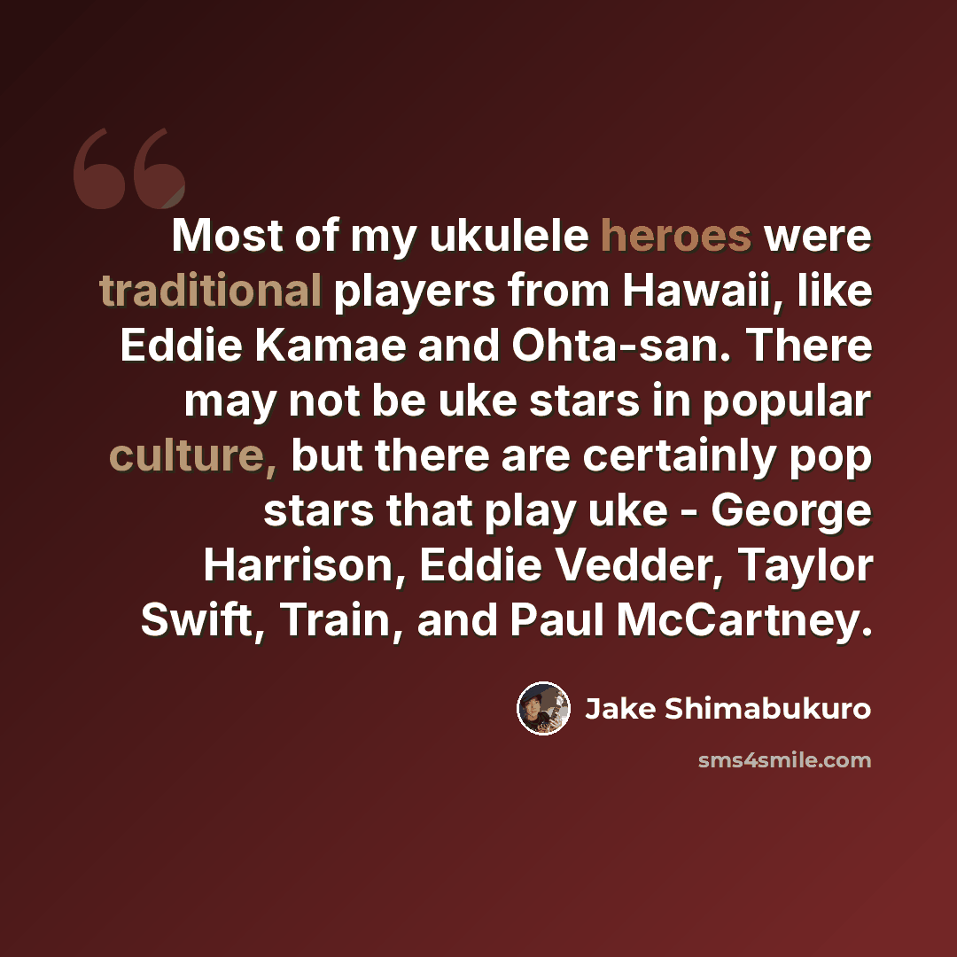 “Most of my ukulele heroes were traditional players from Hawaii, like Eddie Kamae and Ohta-san. There may not be uke stars in popular culture, but there are certainly pop stars that play uke - George Harrison, Eddie Vedder, Taylor Swift, Train, and Paul McCartney.” quote by Jake Shimabukuro