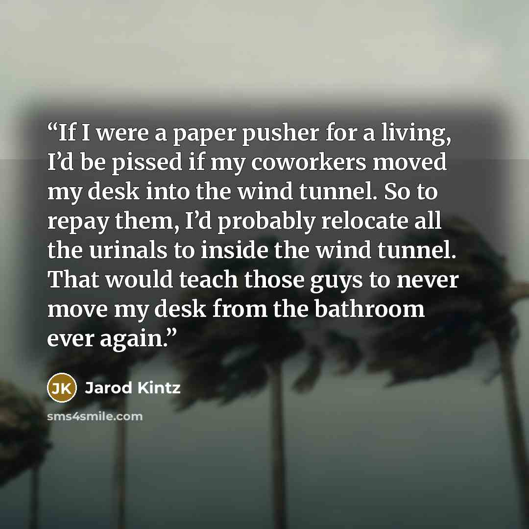 “If I were a paper pusher for a living, I’d be pissed if my coworkers moved my desk into the wind tunnel. So to repay them, I’d probably relocate all the urinals to inside the wind tunnel. That would teach those guys to never move my desk from the bathroom ever again.” quote by Jarod Kintz