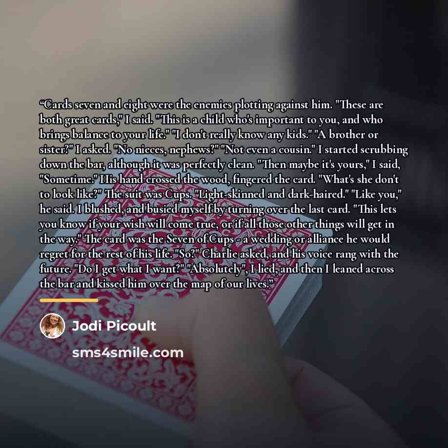 “Cards seven and eight were the enemies plotting against him. "These are both great cards," I said. "This is a child who's important to you, and who brings balance to your life." "I don't really know any kids." "A brother or sister?" I asked. "No nieces, nephews?" "Not even a cousin." I started…” quote by Jodi Picoult