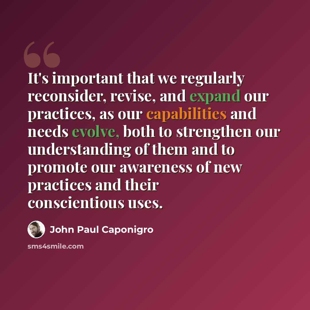 “It's important that we regularly reconsider, revise, and expand our practices, as our capabilities and needs evolve, both to strengthen our understanding of them and to promote our awareness of new practices and their conscientious uses.” quote by John Paul Caponigro
