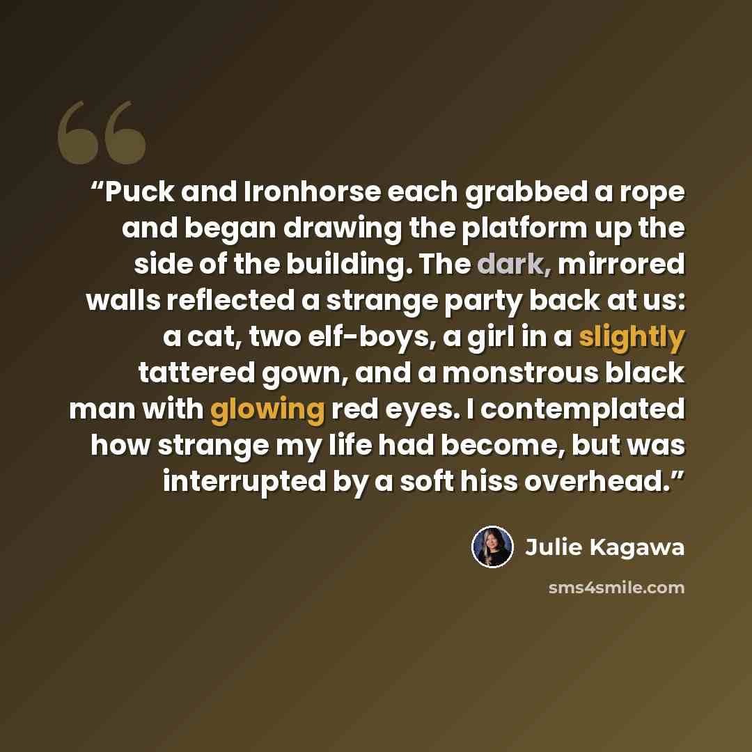 “Puck and Ironhorse each grabbed a rope and began drawing the platform up the side of the building. The dark, mirrored walls reflected a strange party back at us: a cat, two elf-boys, a girl in a slightly tattered gown, and a monstrous black man with glowing red eyes. I contemplated how strange my…” quote by Julie Kagawa