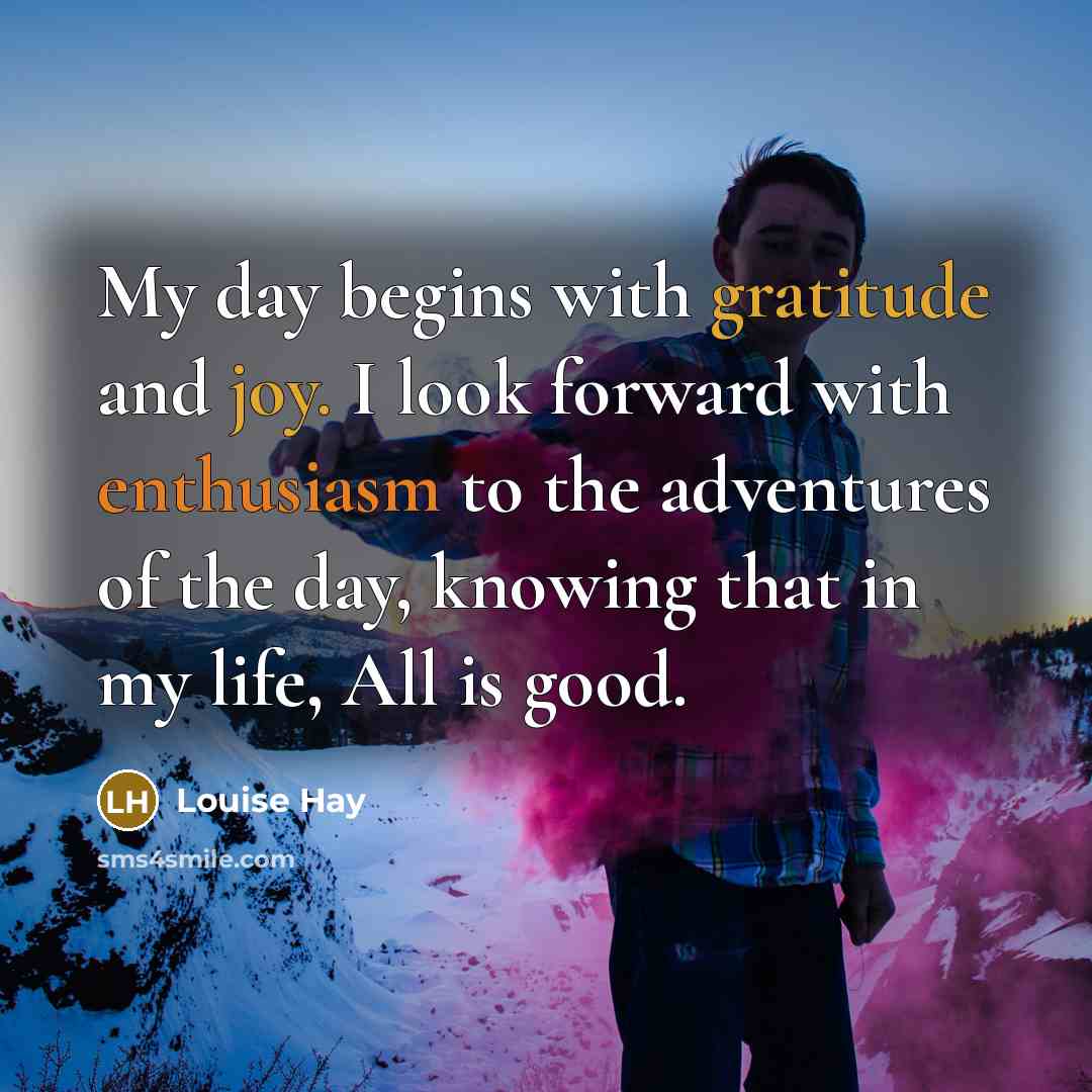 “My day begins with gratitude and joy. I look forward with enthusiasm to the adventures of the day, knowing that in my life, All is good.” quote by Louise Hay