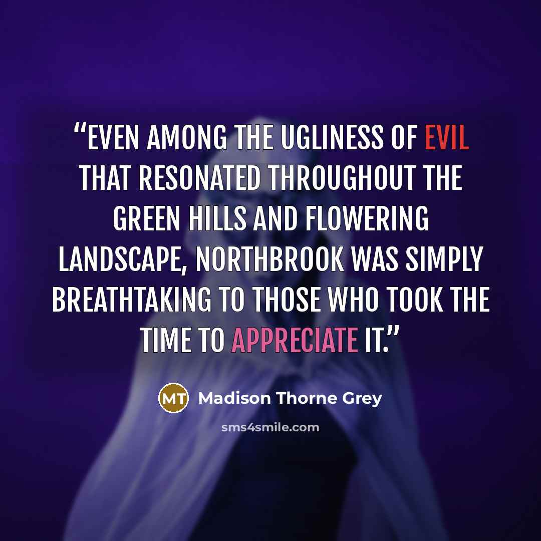 “Even among the ugliness of evil that resonated throughout the green hills and flowering landscape, Northbrook was simply breathtaking to those who took the time to appreciate it.” quote by Madison Thorne Grey