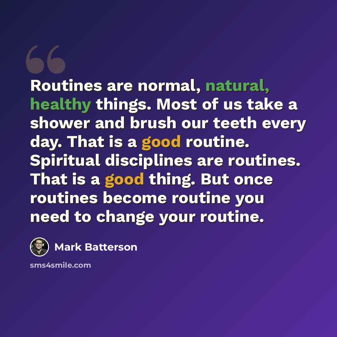 “Routines are normal, natural, healthy things. Most of us take a shower and brush our teeth every day. That is a good routine. Spiritual disciplines are routines. That is a good thing. But once routines become routine you need to change your routine.” quote by Mark Batterson