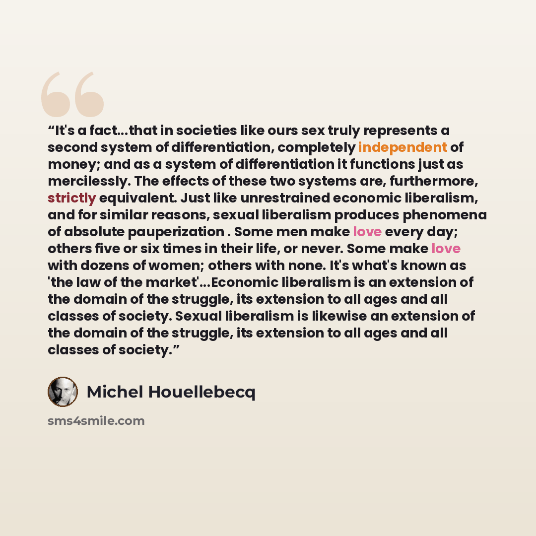 “It's a fact...that in societies like ours sex truly represents a second system of differentiation, completely independent of money; and as a system of differentiation it functions just as mercilessly. The effects of these two systems are, furthermore, strictly equivalent. Just like unrestrained…” quote by Michel Houellebecq
