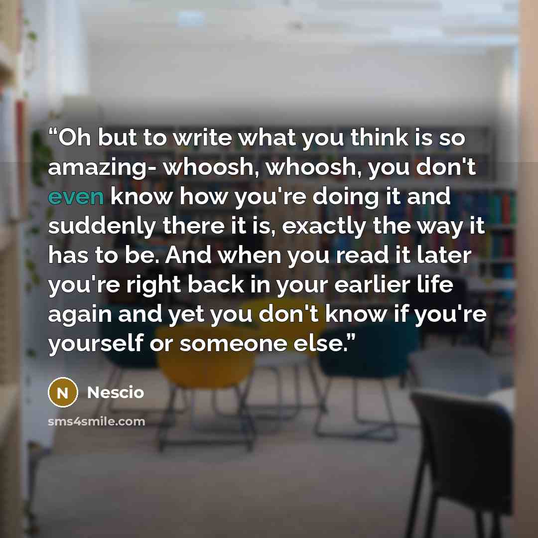 “Oh but to write what you think is so amazing- whoosh, whoosh, you don't even know how you're doing it and suddenly there it is, exactly the way it has to be. And when you read it later you're right back in your earlier life again and yet you don't know if you're yourself or someone else.” quote by Nescio