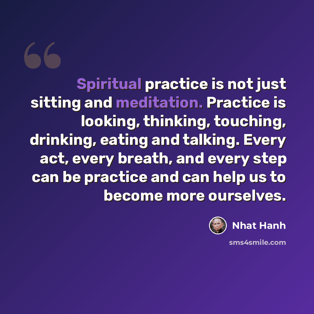 “Spiritual practice is not just sitting and meditation. Practice is looking, thinking, touching, drinking, eating and talking. Every act, every breath, and every step can be practice and can help us to become more ourselves.” quote by Nhat Hanh