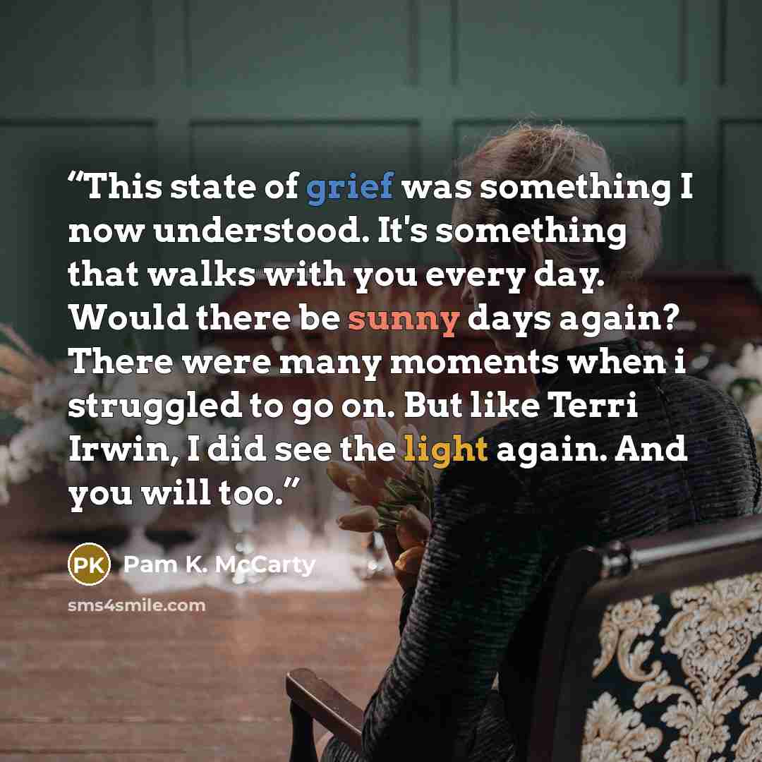 “This state of grief was something I now understood. It's something that walks with you every day. Would there be sunny days again? There were many moments when i struggled to go on. But like Terri Irwin, I did see the light again. And you will too.” quote by Pam K. McCarty